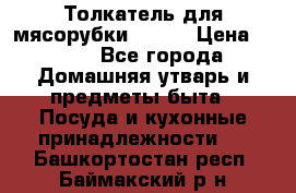 Толкатель для мясорубки BRAUN › Цена ­ 600 - Все города Домашняя утварь и предметы быта » Посуда и кухонные принадлежности   . Башкортостан респ.,Баймакский р-н